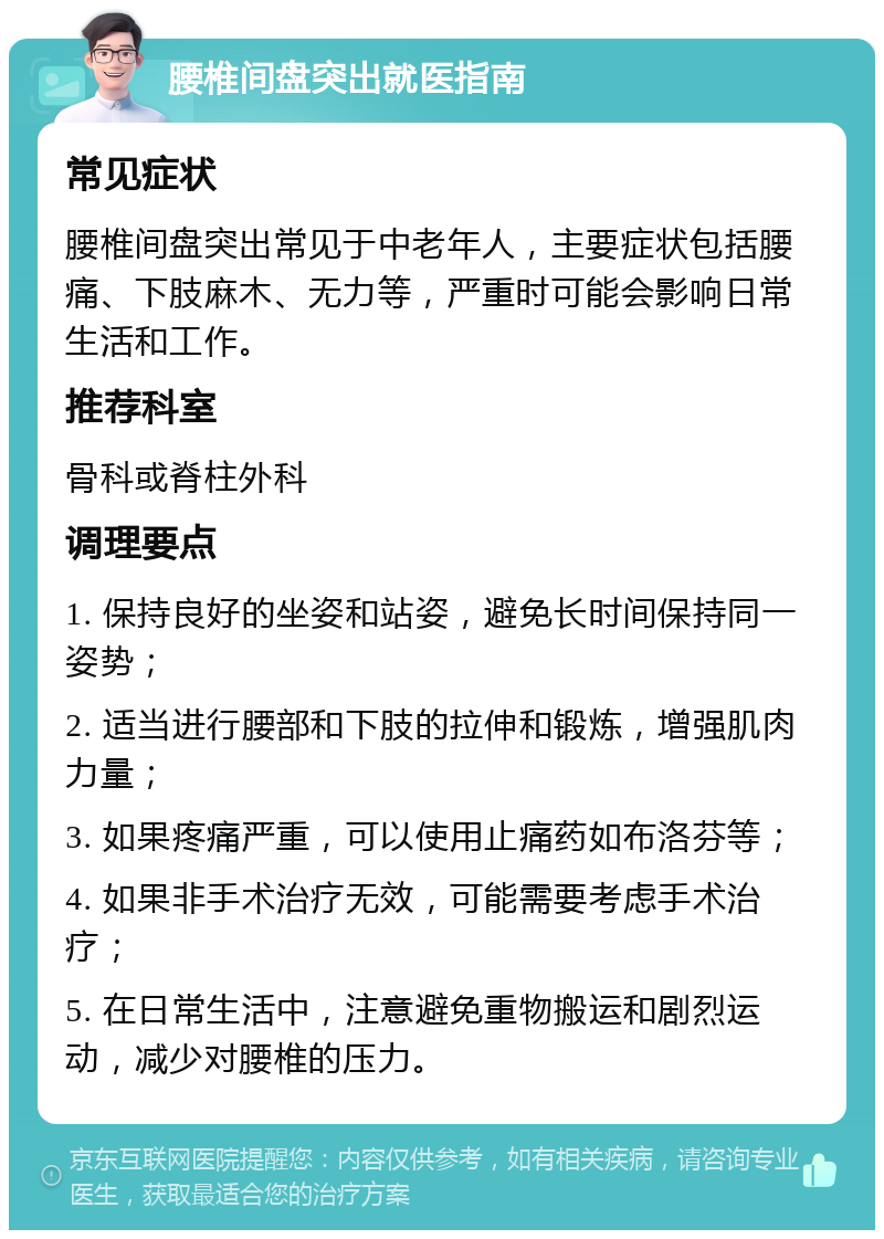 腰椎间盘突出就医指南 常见症状 腰椎间盘突出常见于中老年人，主要症状包括腰痛、下肢麻木、无力等，严重时可能会影响日常生活和工作。 推荐科室 骨科或脊柱外科 调理要点 1. 保持良好的坐姿和站姿，避免长时间保持同一姿势； 2. 适当进行腰部和下肢的拉伸和锻炼，增强肌肉力量； 3. 如果疼痛严重，可以使用止痛药如布洛芬等； 4. 如果非手术治疗无效，可能需要考虑手术治疗； 5. 在日常生活中，注意避免重物搬运和剧烈运动，减少对腰椎的压力。