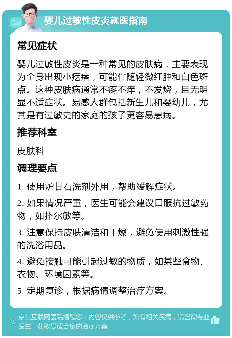 婴儿过敏性皮炎就医指南 常见症状 婴儿过敏性皮炎是一种常见的皮肤病，主要表现为全身出现小疙瘩，可能伴随轻微红肿和白色斑点。这种皮肤病通常不疼不痒，不发烧，且无明显不适症状。易感人群包括新生儿和婴幼儿，尤其是有过敏史的家庭的孩子更容易患病。 推荐科室 皮肤科 调理要点 1. 使用炉甘石洗剂外用，帮助缓解症状。 2. 如果情况严重，医生可能会建议口服抗过敏药物，如扑尔敏等。 3. 注意保持皮肤清洁和干燥，避免使用刺激性强的洗浴用品。 4. 避免接触可能引起过敏的物质，如某些食物、衣物、环境因素等。 5. 定期复诊，根据病情调整治疗方案。