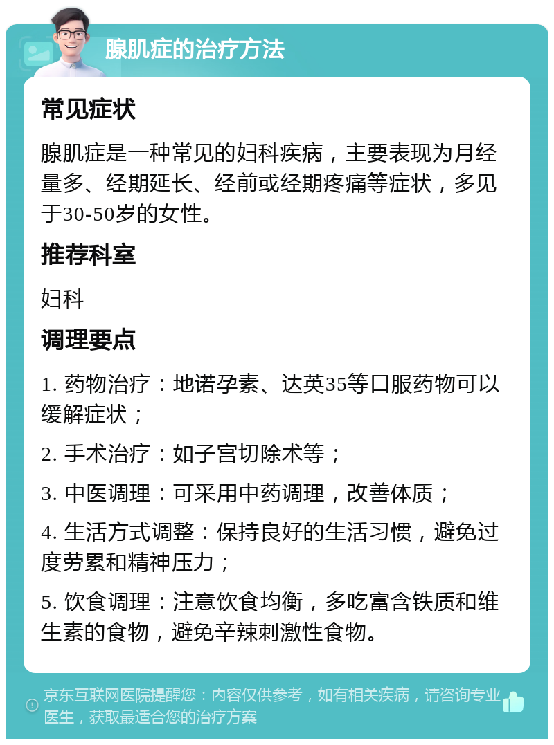 腺肌症的治疗方法 常见症状 腺肌症是一种常见的妇科疾病，主要表现为月经量多、经期延长、经前或经期疼痛等症状，多见于30-50岁的女性。 推荐科室 妇科 调理要点 1. 药物治疗：地诺孕素、达英35等口服药物可以缓解症状； 2. 手术治疗：如子宫切除术等； 3. 中医调理：可采用中药调理，改善体质； 4. 生活方式调整：保持良好的生活习惯，避免过度劳累和精神压力； 5. 饮食调理：注意饮食均衡，多吃富含铁质和维生素的食物，避免辛辣刺激性食物。