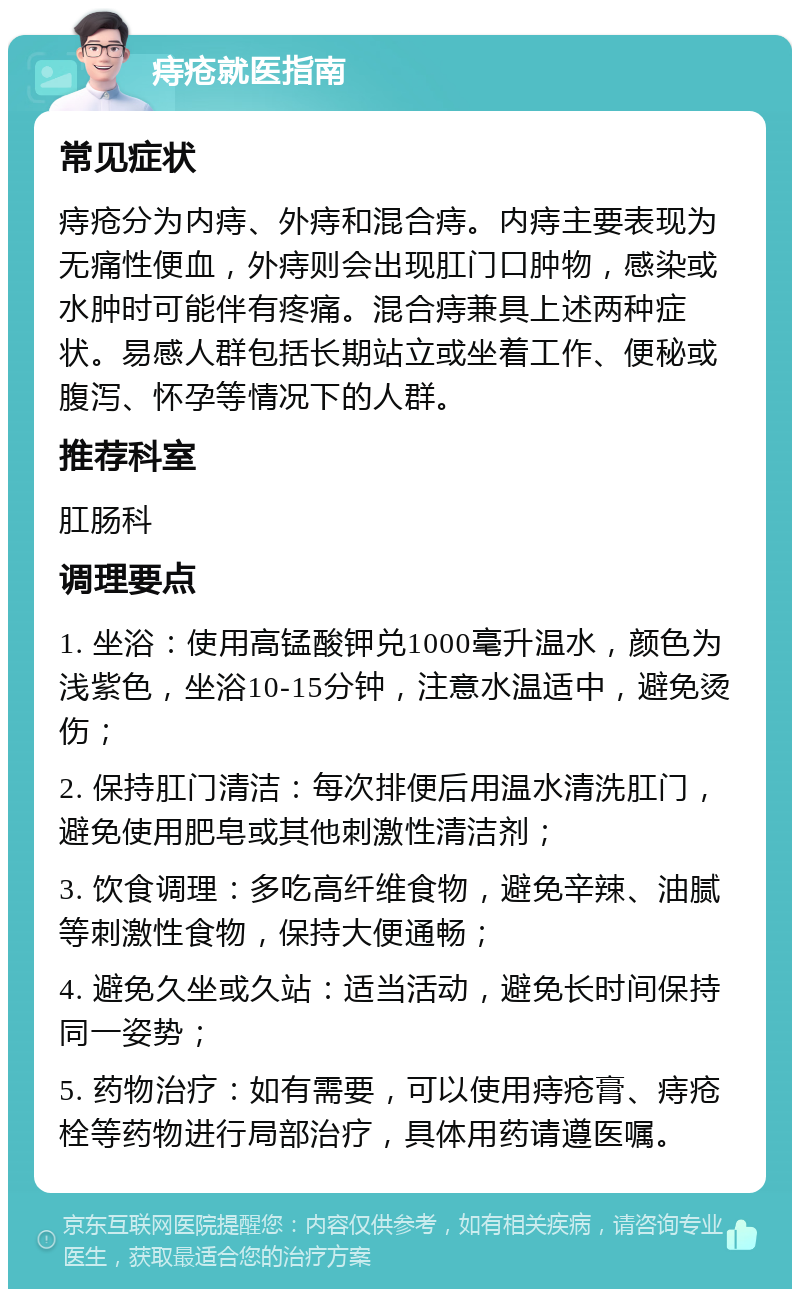 痔疮就医指南 常见症状 痔疮分为内痔、外痔和混合痔。内痔主要表现为无痛性便血，外痔则会出现肛门口肿物，感染或水肿时可能伴有疼痛。混合痔兼具上述两种症状。易感人群包括长期站立或坐着工作、便秘或腹泻、怀孕等情况下的人群。 推荐科室 肛肠科 调理要点 1. 坐浴：使用高锰酸钾兑1000毫升温水，颜色为浅紫色，坐浴10-15分钟，注意水温适中，避免烫伤； 2. 保持肛门清洁：每次排便后用温水清洗肛门，避免使用肥皂或其他刺激性清洁剂； 3. 饮食调理：多吃高纤维食物，避免辛辣、油腻等刺激性食物，保持大便通畅； 4. 避免久坐或久站：适当活动，避免长时间保持同一姿势； 5. 药物治疗：如有需要，可以使用痔疮膏、痔疮栓等药物进行局部治疗，具体用药请遵医嘱。