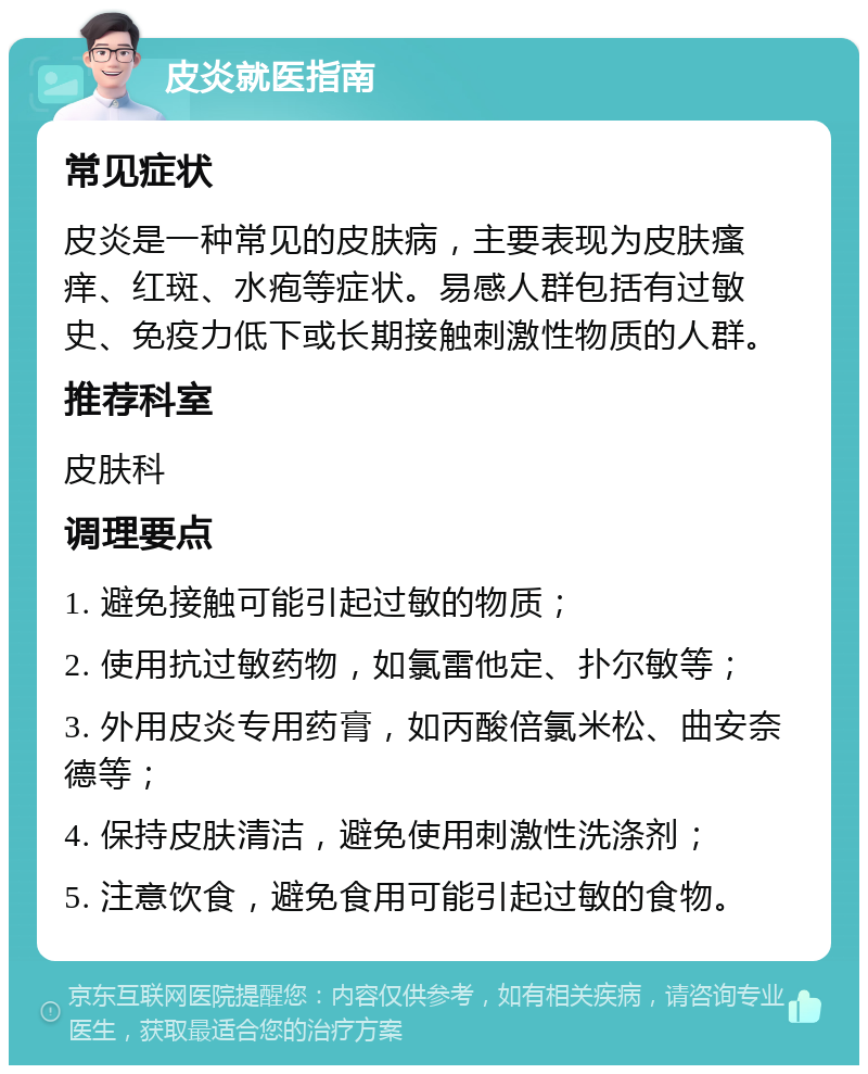 皮炎就医指南 常见症状 皮炎是一种常见的皮肤病，主要表现为皮肤瘙痒、红斑、水疱等症状。易感人群包括有过敏史、免疫力低下或长期接触刺激性物质的人群。 推荐科室 皮肤科 调理要点 1. 避免接触可能引起过敏的物质； 2. 使用抗过敏药物，如氯雷他定、扑尔敏等； 3. 外用皮炎专用药膏，如丙酸倍氯米松、曲安奈德等； 4. 保持皮肤清洁，避免使用刺激性洗涤剂； 5. 注意饮食，避免食用可能引起过敏的食物。