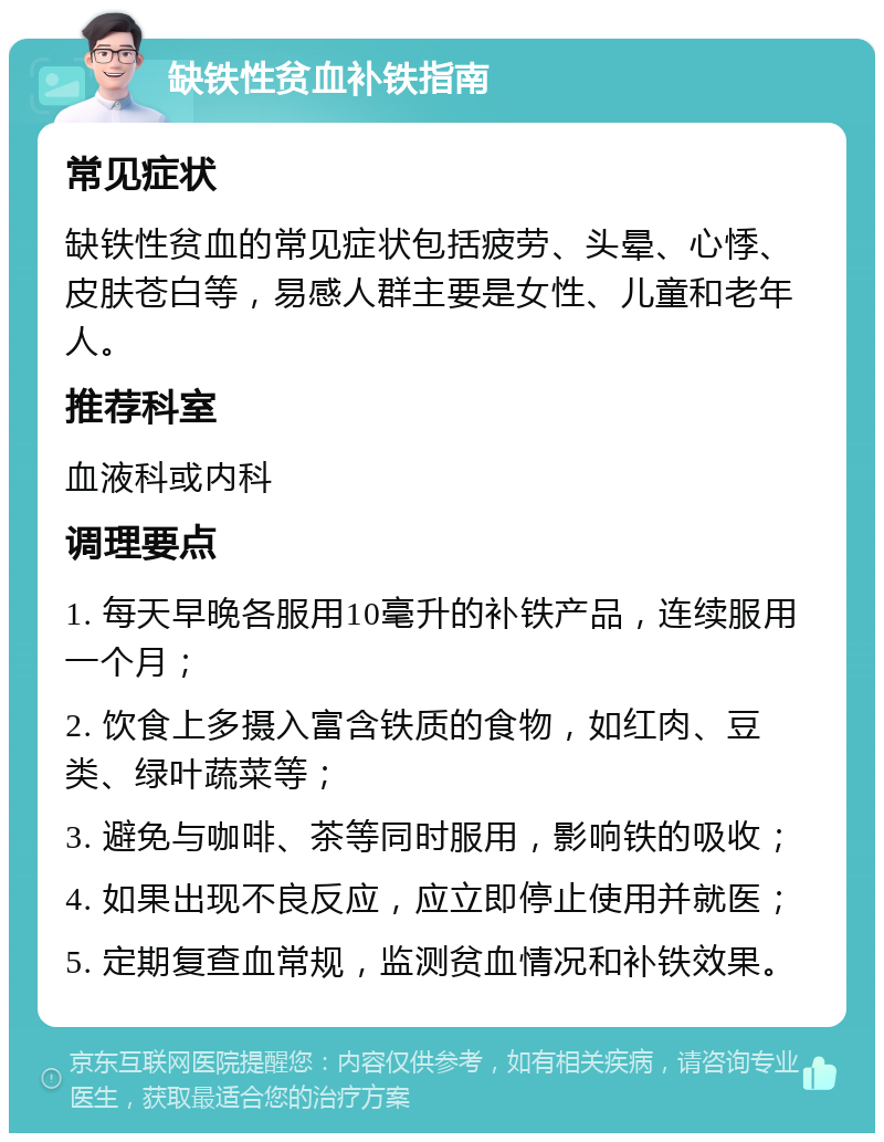 缺铁性贫血补铁指南 常见症状 缺铁性贫血的常见症状包括疲劳、头晕、心悸、皮肤苍白等，易感人群主要是女性、儿童和老年人。 推荐科室 血液科或内科 调理要点 1. 每天早晚各服用10毫升的补铁产品，连续服用一个月； 2. 饮食上多摄入富含铁质的食物，如红肉、豆类、绿叶蔬菜等； 3. 避免与咖啡、茶等同时服用，影响铁的吸收； 4. 如果出现不良反应，应立即停止使用并就医； 5. 定期复查血常规，监测贫血情况和补铁效果。