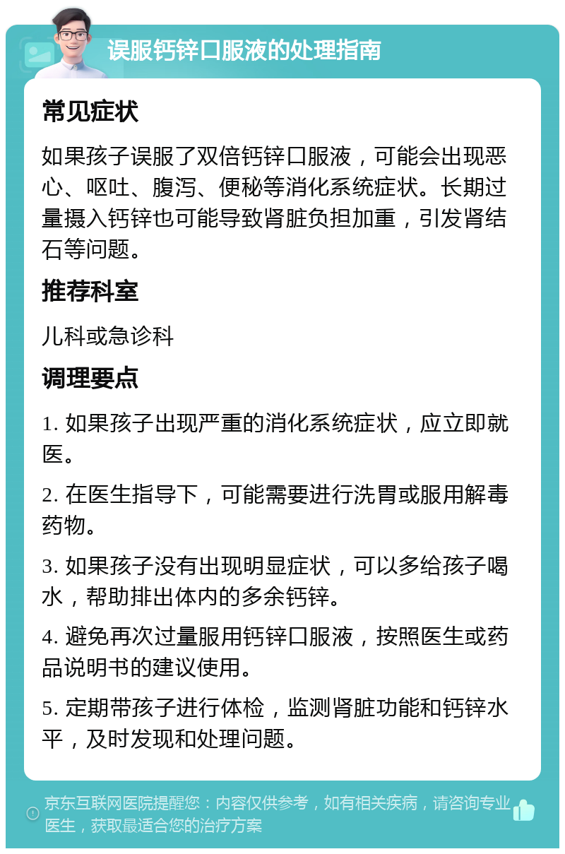 误服钙锌口服液的处理指南 常见症状 如果孩子误服了双倍钙锌口服液，可能会出现恶心、呕吐、腹泻、便秘等消化系统症状。长期过量摄入钙锌也可能导致肾脏负担加重，引发肾结石等问题。 推荐科室 儿科或急诊科 调理要点 1. 如果孩子出现严重的消化系统症状，应立即就医。 2. 在医生指导下，可能需要进行洗胃或服用解毒药物。 3. 如果孩子没有出现明显症状，可以多给孩子喝水，帮助排出体内的多余钙锌。 4. 避免再次过量服用钙锌口服液，按照医生或药品说明书的建议使用。 5. 定期带孩子进行体检，监测肾脏功能和钙锌水平，及时发现和处理问题。