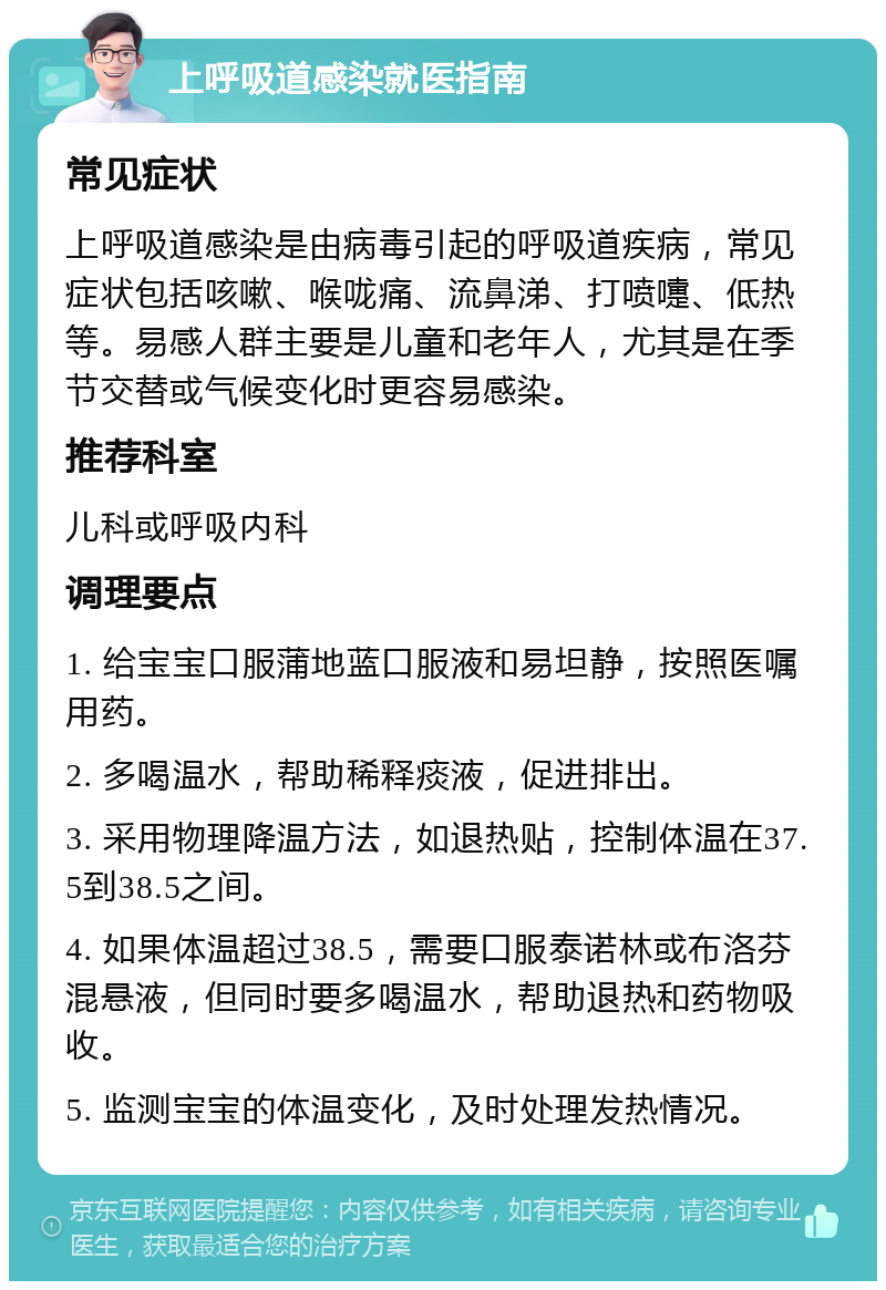 上呼吸道感染就医指南 常见症状 上呼吸道感染是由病毒引起的呼吸道疾病，常见症状包括咳嗽、喉咙痛、流鼻涕、打喷嚏、低热等。易感人群主要是儿童和老年人，尤其是在季节交替或气候变化时更容易感染。 推荐科室 儿科或呼吸内科 调理要点 1. 给宝宝口服蒲地蓝口服液和易坦静，按照医嘱用药。 2. 多喝温水，帮助稀释痰液，促进排出。 3. 采用物理降温方法，如退热贴，控制体温在37.5到38.5之间。 4. 如果体温超过38.5，需要口服泰诺林或布洛芬混悬液，但同时要多喝温水，帮助退热和药物吸收。 5. 监测宝宝的体温变化，及时处理发热情况。