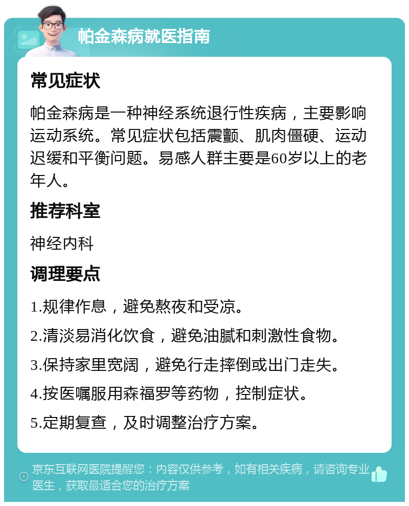 帕金森病就医指南 常见症状 帕金森病是一种神经系统退行性疾病，主要影响运动系统。常见症状包括震颤、肌肉僵硬、运动迟缓和平衡问题。易感人群主要是60岁以上的老年人。 推荐科室 神经内科 调理要点 1.规律作息，避免熬夜和受凉。 2.清淡易消化饮食，避免油腻和刺激性食物。 3.保持家里宽阔，避免行走摔倒或出门走失。 4.按医嘱服用森福罗等药物，控制症状。 5.定期复查，及时调整治疗方案。