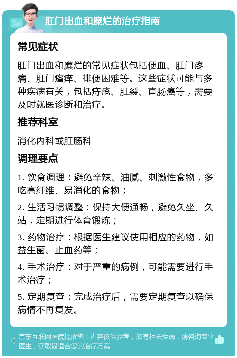 肛门出血和糜烂的治疗指南 常见症状 肛门出血和糜烂的常见症状包括便血、肛门疼痛、肛门瘙痒、排便困难等。这些症状可能与多种疾病有关，包括痔疮、肛裂、直肠癌等，需要及时就医诊断和治疗。 推荐科室 消化内科或肛肠科 调理要点 1. 饮食调理：避免辛辣、油腻、刺激性食物，多吃高纤维、易消化的食物； 2. 生活习惯调整：保持大便通畅，避免久坐、久站，定期进行体育锻炼； 3. 药物治疗：根据医生建议使用相应的药物，如益生菌、止血药等； 4. 手术治疗：对于严重的病例，可能需要进行手术治疗； 5. 定期复查：完成治疗后，需要定期复查以确保病情不再复发。