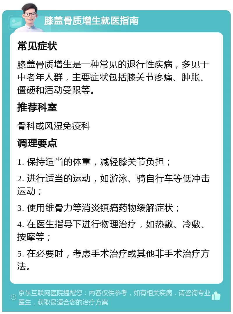 膝盖骨质增生就医指南 常见症状 膝盖骨质增生是一种常见的退行性疾病，多见于中老年人群，主要症状包括膝关节疼痛、肿胀、僵硬和活动受限等。 推荐科室 骨科或风湿免疫科 调理要点 1. 保持适当的体重，减轻膝关节负担； 2. 进行适当的运动，如游泳、骑自行车等低冲击运动； 3. 使用维骨力等消炎镇痛药物缓解症状； 4. 在医生指导下进行物理治疗，如热敷、冷敷、按摩等； 5. 在必要时，考虑手术治疗或其他非手术治疗方法。