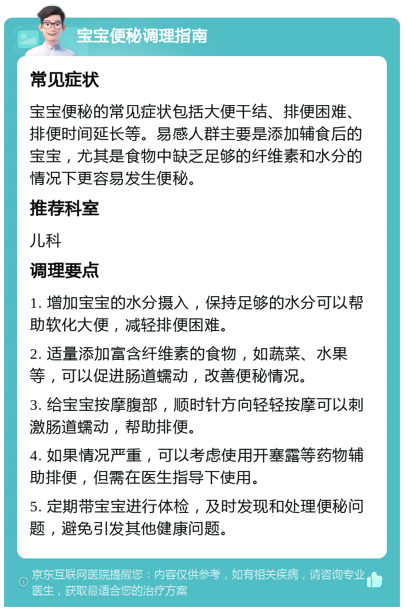 宝宝便秘调理指南 常见症状 宝宝便秘的常见症状包括大便干结、排便困难、排便时间延长等。易感人群主要是添加辅食后的宝宝，尤其是食物中缺乏足够的纤维素和水分的情况下更容易发生便秘。 推荐科室 儿科 调理要点 1. 增加宝宝的水分摄入，保持足够的水分可以帮助软化大便，减轻排便困难。 2. 适量添加富含纤维素的食物，如蔬菜、水果等，可以促进肠道蠕动，改善便秘情况。 3. 给宝宝按摩腹部，顺时针方向轻轻按摩可以刺激肠道蠕动，帮助排便。 4. 如果情况严重，可以考虑使用开塞露等药物辅助排便，但需在医生指导下使用。 5. 定期带宝宝进行体检，及时发现和处理便秘问题，避免引发其他健康问题。