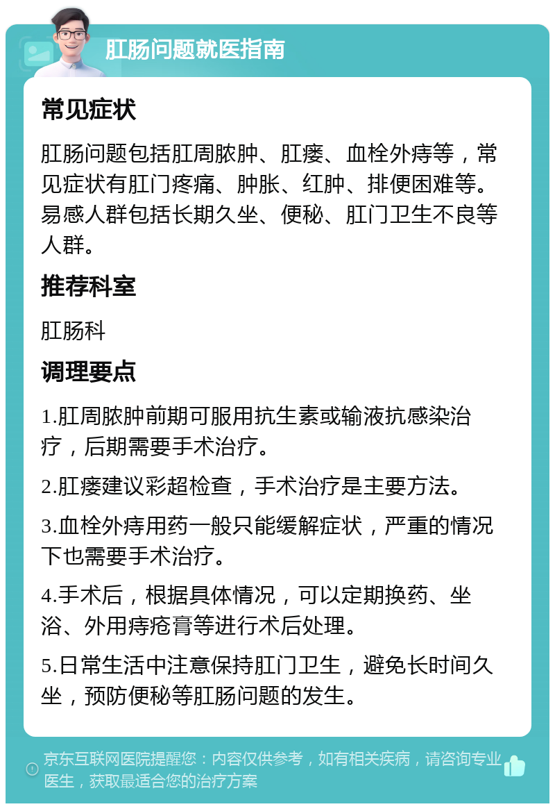 肛肠问题就医指南 常见症状 肛肠问题包括肛周脓肿、肛瘘、血栓外痔等，常见症状有肛门疼痛、肿胀、红肿、排便困难等。易感人群包括长期久坐、便秘、肛门卫生不良等人群。 推荐科室 肛肠科 调理要点 1.肛周脓肿前期可服用抗生素或输液抗感染治疗，后期需要手术治疗。 2.肛瘘建议彩超检查，手术治疗是主要方法。 3.血栓外痔用药一般只能缓解症状，严重的情况下也需要手术治疗。 4.手术后，根据具体情况，可以定期换药、坐浴、外用痔疮膏等进行术后处理。 5.日常生活中注意保持肛门卫生，避免长时间久坐，预防便秘等肛肠问题的发生。