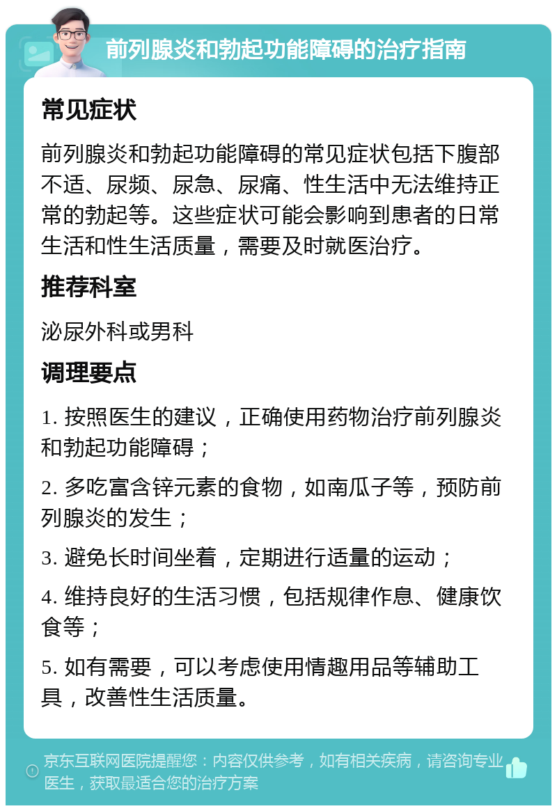 前列腺炎和勃起功能障碍的治疗指南 常见症状 前列腺炎和勃起功能障碍的常见症状包括下腹部不适、尿频、尿急、尿痛、性生活中无法维持正常的勃起等。这些症状可能会影响到患者的日常生活和性生活质量，需要及时就医治疗。 推荐科室 泌尿外科或男科 调理要点 1. 按照医生的建议，正确使用药物治疗前列腺炎和勃起功能障碍； 2. 多吃富含锌元素的食物，如南瓜子等，预防前列腺炎的发生； 3. 避免长时间坐着，定期进行适量的运动； 4. 维持良好的生活习惯，包括规律作息、健康饮食等； 5. 如有需要，可以考虑使用情趣用品等辅助工具，改善性生活质量。