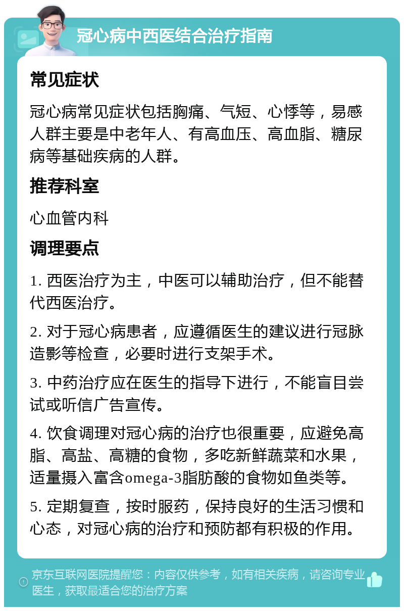 冠心病中西医结合治疗指南 常见症状 冠心病常见症状包括胸痛、气短、心悸等，易感人群主要是中老年人、有高血压、高血脂、糖尿病等基础疾病的人群。 推荐科室 心血管内科 调理要点 1. 西医治疗为主，中医可以辅助治疗，但不能替代西医治疗。 2. 对于冠心病患者，应遵循医生的建议进行冠脉造影等检查，必要时进行支架手术。 3. 中药治疗应在医生的指导下进行，不能盲目尝试或听信广告宣传。 4. 饮食调理对冠心病的治疗也很重要，应避免高脂、高盐、高糖的食物，多吃新鲜蔬菜和水果，适量摄入富含omega-3脂肪酸的食物如鱼类等。 5. 定期复查，按时服药，保持良好的生活习惯和心态，对冠心病的治疗和预防都有积极的作用。