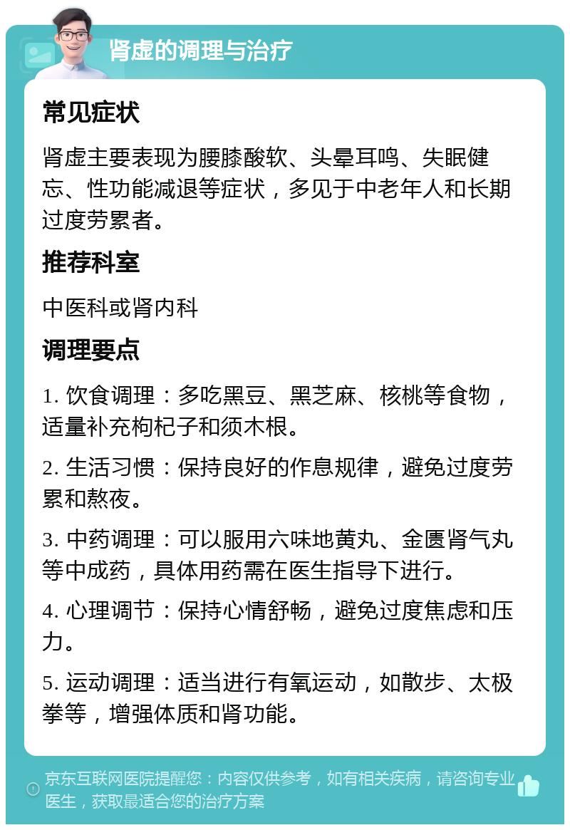 肾虚的调理与治疗 常见症状 肾虚主要表现为腰膝酸软、头晕耳鸣、失眠健忘、性功能减退等症状，多见于中老年人和长期过度劳累者。 推荐科室 中医科或肾内科 调理要点 1. 饮食调理：多吃黑豆、黑芝麻、核桃等食物，适量补充枸杞子和须木根。 2. 生活习惯：保持良好的作息规律，避免过度劳累和熬夜。 3. 中药调理：可以服用六味地黄丸、金匮肾气丸等中成药，具体用药需在医生指导下进行。 4. 心理调节：保持心情舒畅，避免过度焦虑和压力。 5. 运动调理：适当进行有氧运动，如散步、太极拳等，增强体质和肾功能。