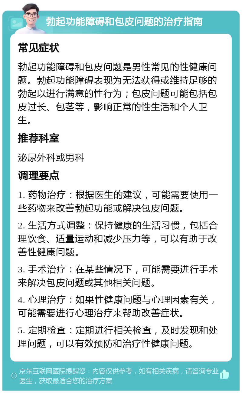 勃起功能障碍和包皮问题的治疗指南 常见症状 勃起功能障碍和包皮问题是男性常见的性健康问题。勃起功能障碍表现为无法获得或维持足够的勃起以进行满意的性行为；包皮问题可能包括包皮过长、包茎等，影响正常的性生活和个人卫生。 推荐科室 泌尿外科或男科 调理要点 1. 药物治疗：根据医生的建议，可能需要使用一些药物来改善勃起功能或解决包皮问题。 2. 生活方式调整：保持健康的生活习惯，包括合理饮食、适量运动和减少压力等，可以有助于改善性健康问题。 3. 手术治疗：在某些情况下，可能需要进行手术来解决包皮问题或其他相关问题。 4. 心理治疗：如果性健康问题与心理因素有关，可能需要进行心理治疗来帮助改善症状。 5. 定期检查：定期进行相关检查，及时发现和处理问题，可以有效预防和治疗性健康问题。