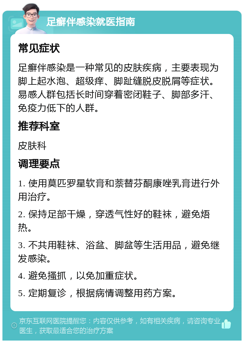 足癣伴感染就医指南 常见症状 足癣伴感染是一种常见的皮肤疾病，主要表现为脚上起水泡、超级痒、脚趾缝脱皮脱屑等症状。易感人群包括长时间穿着密闭鞋子、脚部多汗、免疫力低下的人群。 推荐科室 皮肤科 调理要点 1. 使用莫匹罗星软膏和萘替芬酮康唑乳膏进行外用治疗。 2. 保持足部干燥，穿透气性好的鞋袜，避免焐热。 3. 不共用鞋袜、浴盆、脚盆等生活用品，避免继发感染。 4. 避免搔抓，以免加重症状。 5. 定期复诊，根据病情调整用药方案。