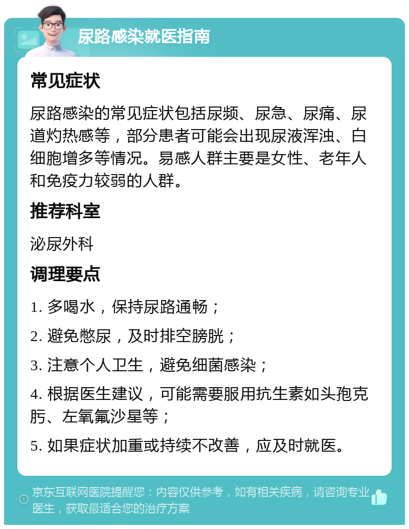 尿路感染就医指南 常见症状 尿路感染的常见症状包括尿频、尿急、尿痛、尿道灼热感等，部分患者可能会出现尿液浑浊、白细胞增多等情况。易感人群主要是女性、老年人和免疫力较弱的人群。 推荐科室 泌尿外科 调理要点 1. 多喝水，保持尿路通畅； 2. 避免憋尿，及时排空膀胱； 3. 注意个人卫生，避免细菌感染； 4. 根据医生建议，可能需要服用抗生素如头孢克肟、左氧氟沙星等； 5. 如果症状加重或持续不改善，应及时就医。