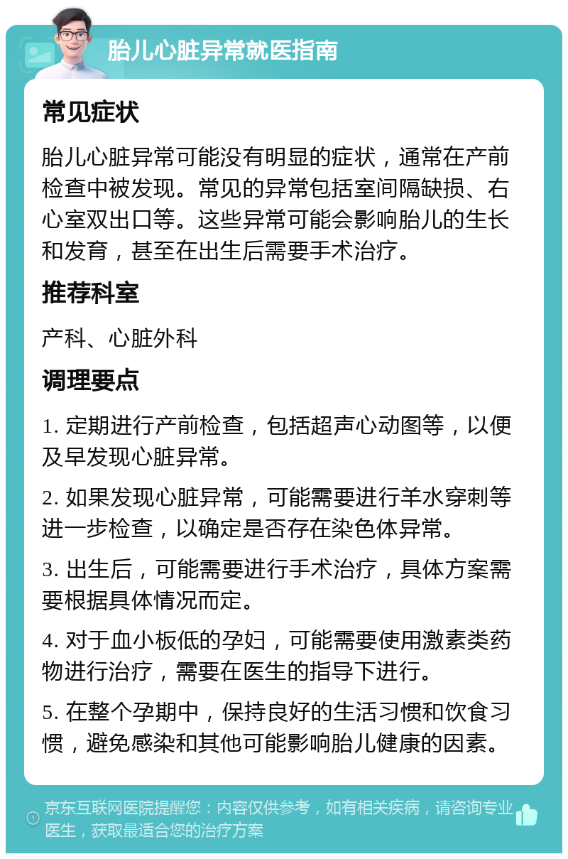 胎儿心脏异常就医指南 常见症状 胎儿心脏异常可能没有明显的症状，通常在产前检查中被发现。常见的异常包括室间隔缺损、右心室双出口等。这些异常可能会影响胎儿的生长和发育，甚至在出生后需要手术治疗。 推荐科室 产科、心脏外科 调理要点 1. 定期进行产前检查，包括超声心动图等，以便及早发现心脏异常。 2. 如果发现心脏异常，可能需要进行羊水穿刺等进一步检查，以确定是否存在染色体异常。 3. 出生后，可能需要进行手术治疗，具体方案需要根据具体情况而定。 4. 对于血小板低的孕妇，可能需要使用激素类药物进行治疗，需要在医生的指导下进行。 5. 在整个孕期中，保持良好的生活习惯和饮食习惯，避免感染和其他可能影响胎儿健康的因素。