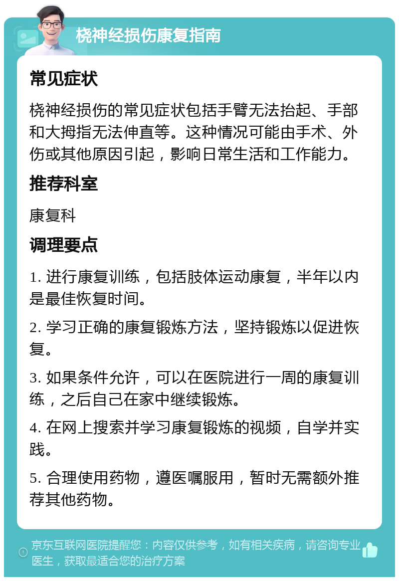 桡神经损伤康复指南 常见症状 桡神经损伤的常见症状包括手臂无法抬起、手部和大拇指无法伸直等。这种情况可能由手术、外伤或其他原因引起，影响日常生活和工作能力。 推荐科室 康复科 调理要点 1. 进行康复训练，包括肢体运动康复，半年以内是最佳恢复时间。 2. 学习正确的康复锻炼方法，坚持锻炼以促进恢复。 3. 如果条件允许，可以在医院进行一周的康复训练，之后自己在家中继续锻炼。 4. 在网上搜索并学习康复锻炼的视频，自学并实践。 5. 合理使用药物，遵医嘱服用，暂时无需额外推荐其他药物。