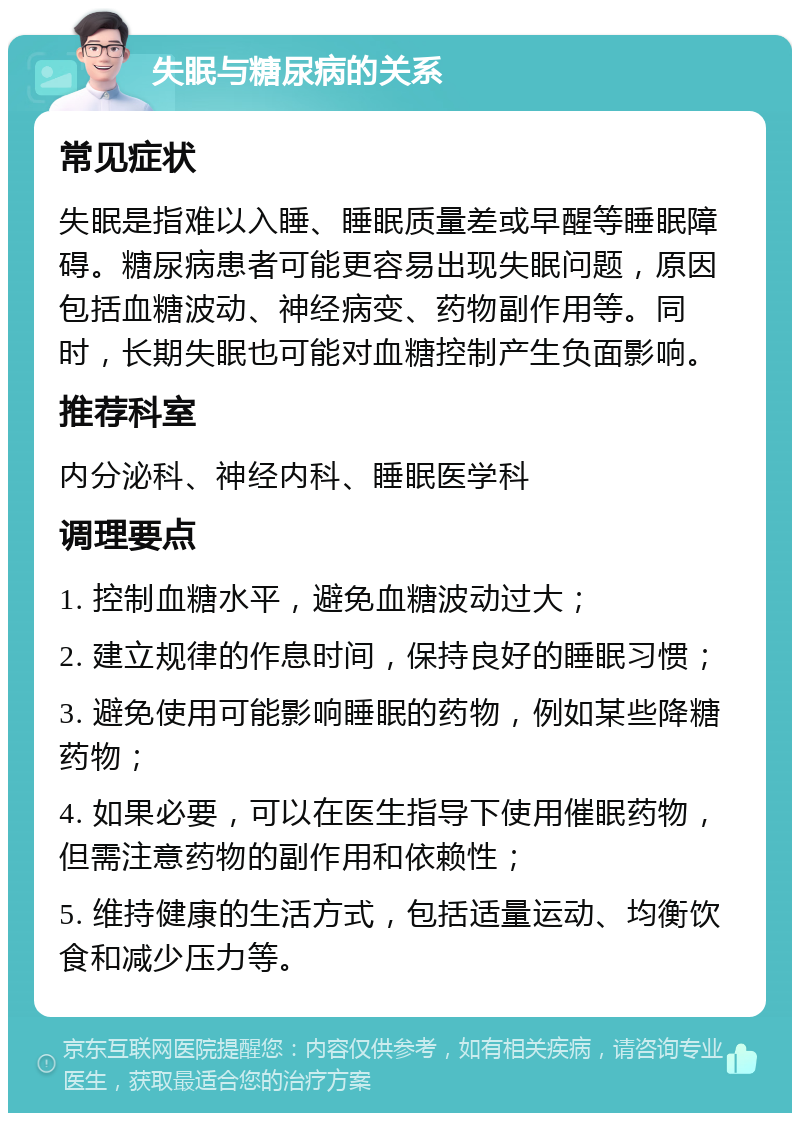 失眠与糖尿病的关系 常见症状 失眠是指难以入睡、睡眠质量差或早醒等睡眠障碍。糖尿病患者可能更容易出现失眠问题，原因包括血糖波动、神经病变、药物副作用等。同时，长期失眠也可能对血糖控制产生负面影响。 推荐科室 内分泌科、神经内科、睡眠医学科 调理要点 1. 控制血糖水平，避免血糖波动过大； 2. 建立规律的作息时间，保持良好的睡眠习惯； 3. 避免使用可能影响睡眠的药物，例如某些降糖药物； 4. 如果必要，可以在医生指导下使用催眠药物，但需注意药物的副作用和依赖性； 5. 维持健康的生活方式，包括适量运动、均衡饮食和减少压力等。