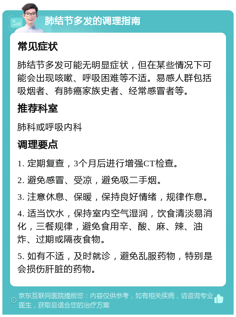 肺结节多发的调理指南 常见症状 肺结节多发可能无明显症状，但在某些情况下可能会出现咳嗽、呼吸困难等不适。易感人群包括吸烟者、有肺癌家族史者、经常感冒者等。 推荐科室 肺科或呼吸内科 调理要点 1. 定期复查，3个月后进行增强CT检查。 2. 避免感冒、受凉，避免吸二手烟。 3. 注意休息、保暖，保持良好情绪，规律作息。 4. 适当饮水，保持室内空气湿润，饮食清淡易消化，三餐规律，避免食用辛、酸、麻、辣、油炸、过期或隔夜食物。 5. 如有不适，及时就诊，避免乱服药物，特别是会损伤肝脏的药物。