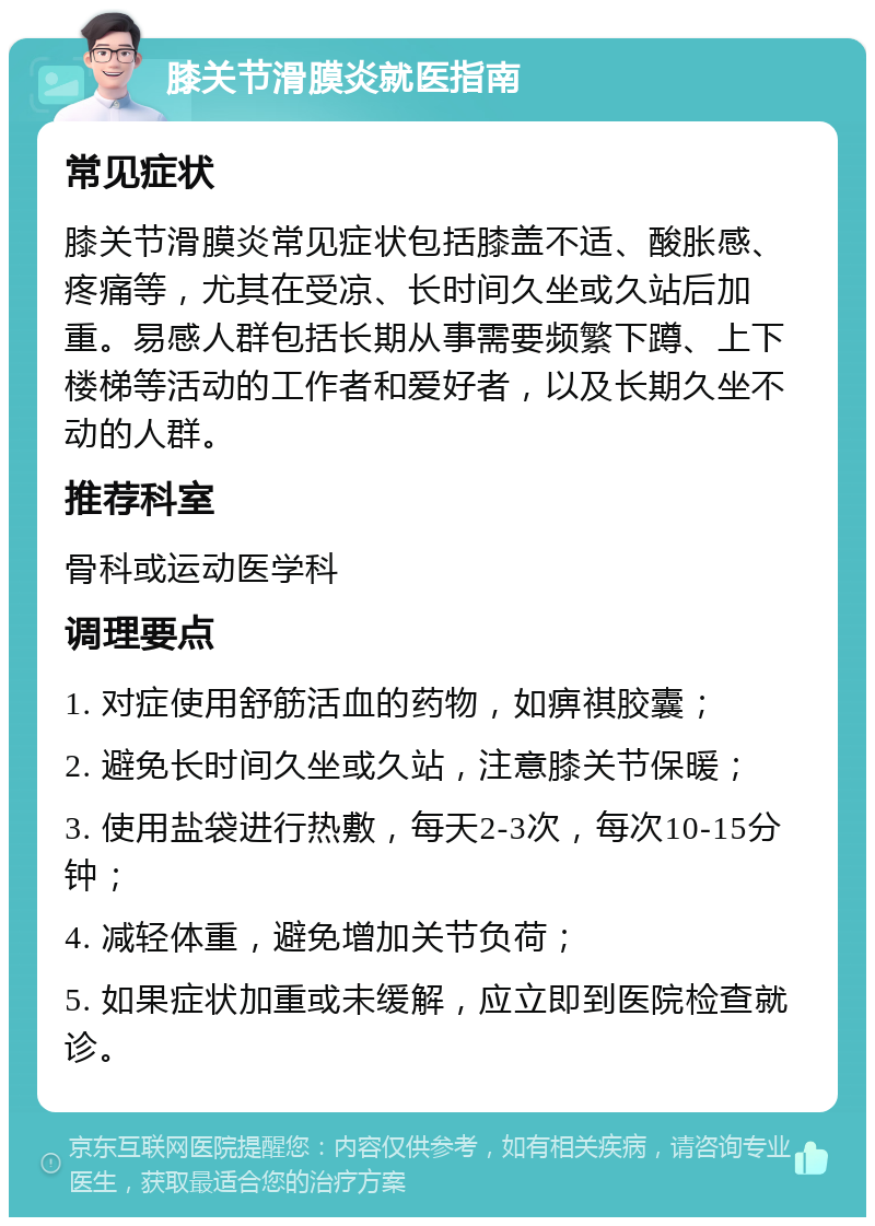 膝关节滑膜炎就医指南 常见症状 膝关节滑膜炎常见症状包括膝盖不适、酸胀感、疼痛等，尤其在受凉、长时间久坐或久站后加重。易感人群包括长期从事需要频繁下蹲、上下楼梯等活动的工作者和爱好者，以及长期久坐不动的人群。 推荐科室 骨科或运动医学科 调理要点 1. 对症使用舒筋活血的药物，如痹祺胶囊； 2. 避免长时间久坐或久站，注意膝关节保暖； 3. 使用盐袋进行热敷，每天2-3次，每次10-15分钟； 4. 减轻体重，避免增加关节负荷； 5. 如果症状加重或未缓解，应立即到医院检查就诊。