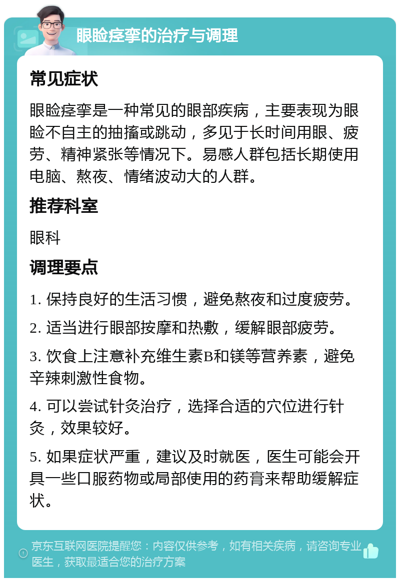 眼睑痉挛的治疗与调理 常见症状 眼睑痉挛是一种常见的眼部疾病，主要表现为眼睑不自主的抽搐或跳动，多见于长时间用眼、疲劳、精神紧张等情况下。易感人群包括长期使用电脑、熬夜、情绪波动大的人群。 推荐科室 眼科 调理要点 1. 保持良好的生活习惯，避免熬夜和过度疲劳。 2. 适当进行眼部按摩和热敷，缓解眼部疲劳。 3. 饮食上注意补充维生素B和镁等营养素，避免辛辣刺激性食物。 4. 可以尝试针灸治疗，选择合适的穴位进行针灸，效果较好。 5. 如果症状严重，建议及时就医，医生可能会开具一些口服药物或局部使用的药膏来帮助缓解症状。