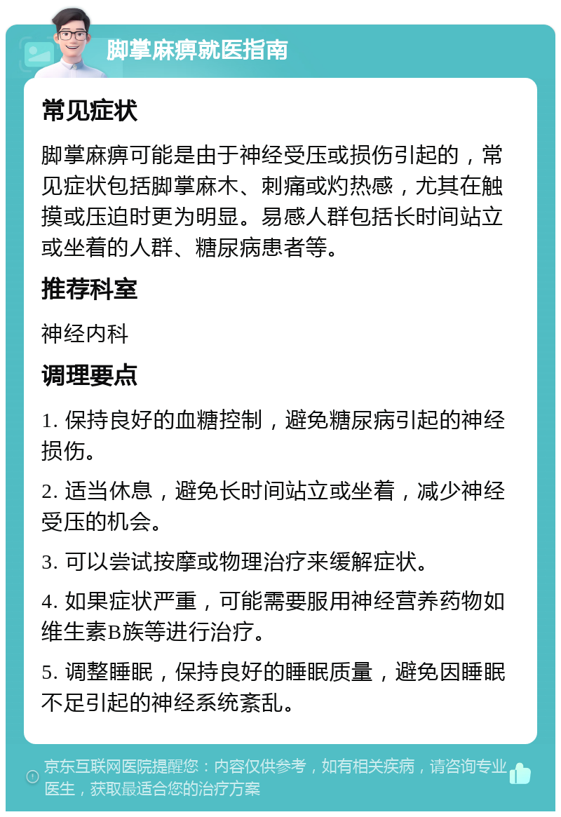 脚掌麻痹就医指南 常见症状 脚掌麻痹可能是由于神经受压或损伤引起的，常见症状包括脚掌麻木、刺痛或灼热感，尤其在触摸或压迫时更为明显。易感人群包括长时间站立或坐着的人群、糖尿病患者等。 推荐科室 神经内科 调理要点 1. 保持良好的血糖控制，避免糖尿病引起的神经损伤。 2. 适当休息，避免长时间站立或坐着，减少神经受压的机会。 3. 可以尝试按摩或物理治疗来缓解症状。 4. 如果症状严重，可能需要服用神经营养药物如维生素B族等进行治疗。 5. 调整睡眠，保持良好的睡眠质量，避免因睡眠不足引起的神经系统紊乱。