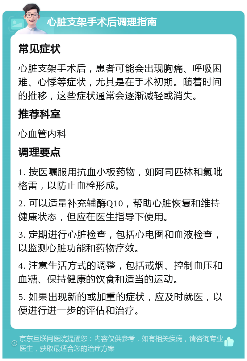 心脏支架手术后调理指南 常见症状 心脏支架手术后，患者可能会出现胸痛、呼吸困难、心悸等症状，尤其是在手术初期。随着时间的推移，这些症状通常会逐渐减轻或消失。 推荐科室 心血管内科 调理要点 1. 按医嘱服用抗血小板药物，如阿司匹林和氯吡格雷，以防止血栓形成。 2. 可以适量补充辅酶Q10，帮助心脏恢复和维持健康状态，但应在医生指导下使用。 3. 定期进行心脏检查，包括心电图和血液检查，以监测心脏功能和药物疗效。 4. 注意生活方式的调整，包括戒烟、控制血压和血糖、保持健康的饮食和适当的运动。 5. 如果出现新的或加重的症状，应及时就医，以便进行进一步的评估和治疗。