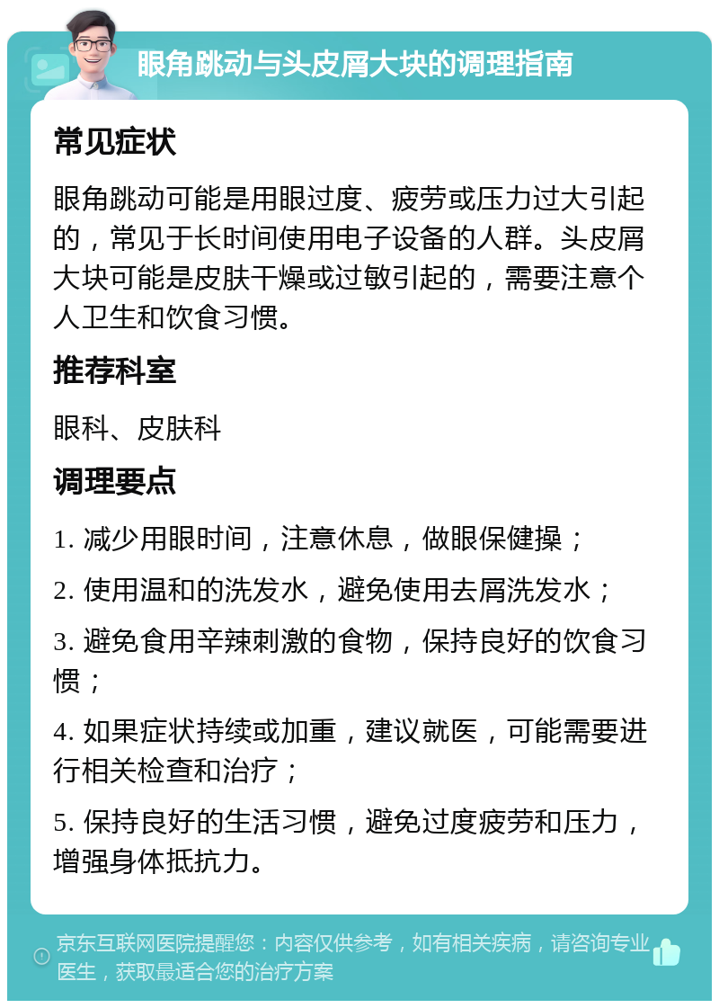 眼角跳动与头皮屑大块的调理指南 常见症状 眼角跳动可能是用眼过度、疲劳或压力过大引起的，常见于长时间使用电子设备的人群。头皮屑大块可能是皮肤干燥或过敏引起的，需要注意个人卫生和饮食习惯。 推荐科室 眼科、皮肤科 调理要点 1. 减少用眼时间，注意休息，做眼保健操； 2. 使用温和的洗发水，避免使用去屑洗发水； 3. 避免食用辛辣刺激的食物，保持良好的饮食习惯； 4. 如果症状持续或加重，建议就医，可能需要进行相关检查和治疗； 5. 保持良好的生活习惯，避免过度疲劳和压力，增强身体抵抗力。