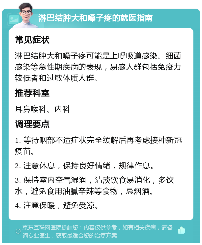 淋巴结肿大和嗓子疼的就医指南 常见症状 淋巴结肿大和嗓子疼可能是上呼吸道感染、细菌感染等急性期疾病的表现，易感人群包括免疫力较低者和过敏体质人群。 推荐科室 耳鼻喉科、内科 调理要点 1. 等待咽部不适症状完全缓解后再考虑接种新冠疫苗。 2. 注意休息，保持良好情绪，规律作息。 3. 保持室内空气湿润，清淡饮食易消化，多饮水，避免食用油腻辛辣等食物，忌烟酒。 4. 注意保暖，避免受凉。