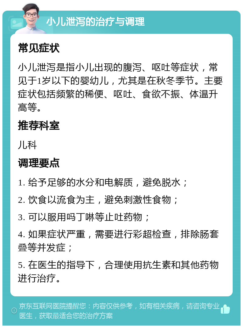 小儿泄泻的治疗与调理 常见症状 小儿泄泻是指小儿出现的腹泻、呕吐等症状，常见于1岁以下的婴幼儿，尤其是在秋冬季节。主要症状包括频繁的稀便、呕吐、食欲不振、体温升高等。 推荐科室 儿科 调理要点 1. 给予足够的水分和电解质，避免脱水； 2. 饮食以流食为主，避免刺激性食物； 3. 可以服用吗丁啉等止吐药物； 4. 如果症状严重，需要进行彩超检查，排除肠套叠等并发症； 5. 在医生的指导下，合理使用抗生素和其他药物进行治疗。