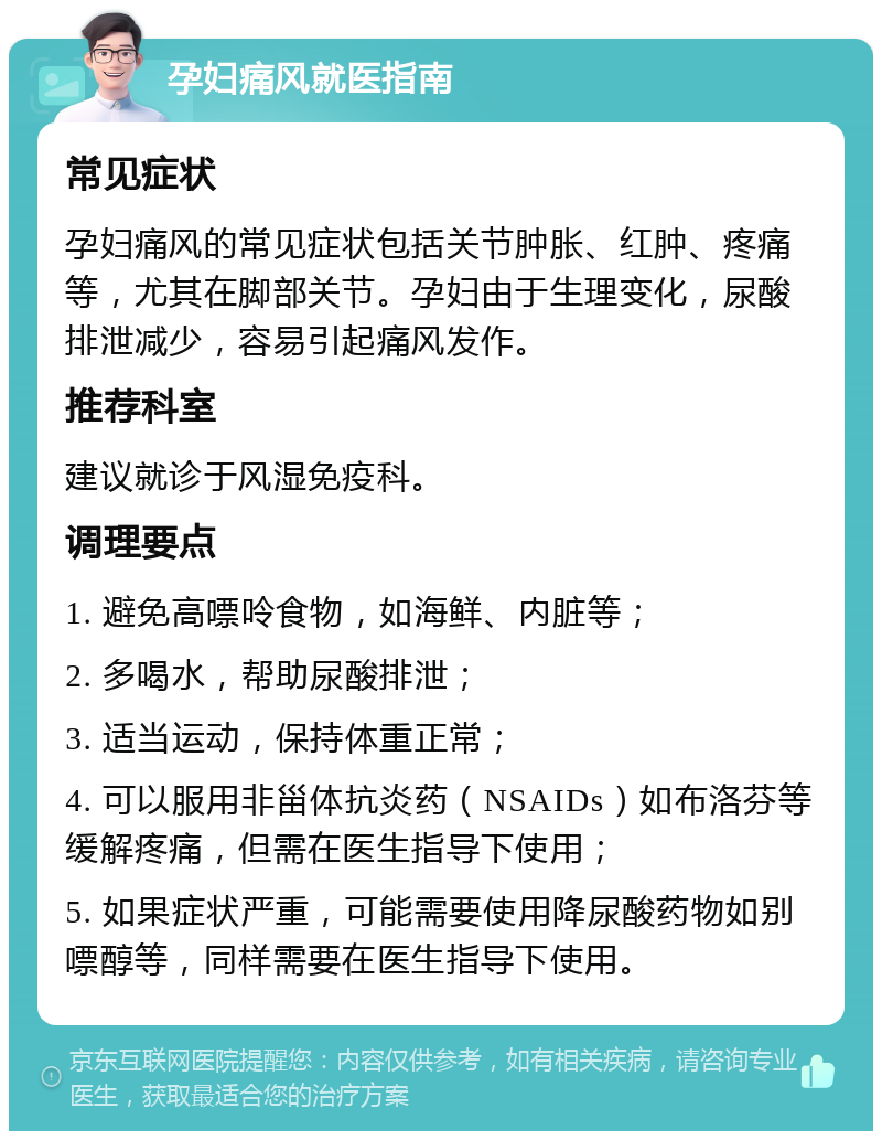 孕妇痛风就医指南 常见症状 孕妇痛风的常见症状包括关节肿胀、红肿、疼痛等，尤其在脚部关节。孕妇由于生理变化，尿酸排泄减少，容易引起痛风发作。 推荐科室 建议就诊于风湿免疫科。 调理要点 1. 避免高嘌呤食物，如海鲜、内脏等； 2. 多喝水，帮助尿酸排泄； 3. 适当运动，保持体重正常； 4. 可以服用非甾体抗炎药（NSAIDs）如布洛芬等缓解疼痛，但需在医生指导下使用； 5. 如果症状严重，可能需要使用降尿酸药物如别嘌醇等，同样需要在医生指导下使用。