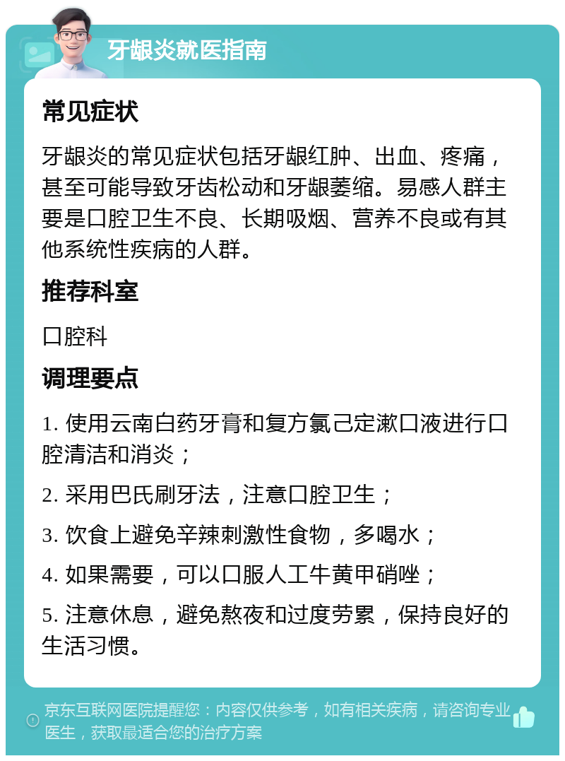 牙龈炎就医指南 常见症状 牙龈炎的常见症状包括牙龈红肿、出血、疼痛，甚至可能导致牙齿松动和牙龈萎缩。易感人群主要是口腔卫生不良、长期吸烟、营养不良或有其他系统性疾病的人群。 推荐科室 口腔科 调理要点 1. 使用云南白药牙膏和复方氯己定漱口液进行口腔清洁和消炎； 2. 采用巴氏刷牙法，注意口腔卫生； 3. 饮食上避免辛辣刺激性食物，多喝水； 4. 如果需要，可以口服人工牛黄甲硝唑； 5. 注意休息，避免熬夜和过度劳累，保持良好的生活习惯。