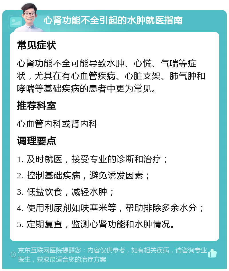 心肾功能不全引起的水肿就医指南 常见症状 心肾功能不全可能导致水肿、心慌、气喘等症状，尤其在有心血管疾病、心脏支架、肺气肿和哮喘等基础疾病的患者中更为常见。 推荐科室 心血管内科或肾内科 调理要点 1. 及时就医，接受专业的诊断和治疗； 2. 控制基础疾病，避免诱发因素； 3. 低盐饮食，减轻水肿； 4. 使用利尿剂如呋塞米等，帮助排除多余水分； 5. 定期复查，监测心肾功能和水肿情况。