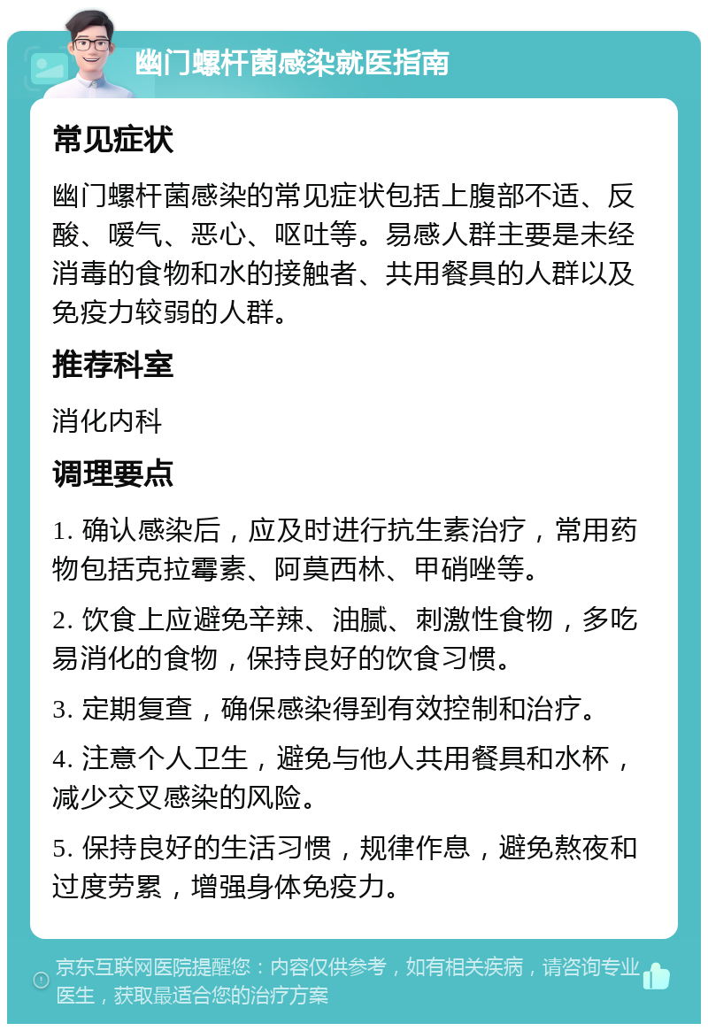 幽门螺杆菌感染就医指南 常见症状 幽门螺杆菌感染的常见症状包括上腹部不适、反酸、嗳气、恶心、呕吐等。易感人群主要是未经消毒的食物和水的接触者、共用餐具的人群以及免疫力较弱的人群。 推荐科室 消化内科 调理要点 1. 确认感染后，应及时进行抗生素治疗，常用药物包括克拉霉素、阿莫西林、甲硝唑等。 2. 饮食上应避免辛辣、油腻、刺激性食物，多吃易消化的食物，保持良好的饮食习惯。 3. 定期复查，确保感染得到有效控制和治疗。 4. 注意个人卫生，避免与他人共用餐具和水杯，减少交叉感染的风险。 5. 保持良好的生活习惯，规律作息，避免熬夜和过度劳累，增强身体免疫力。