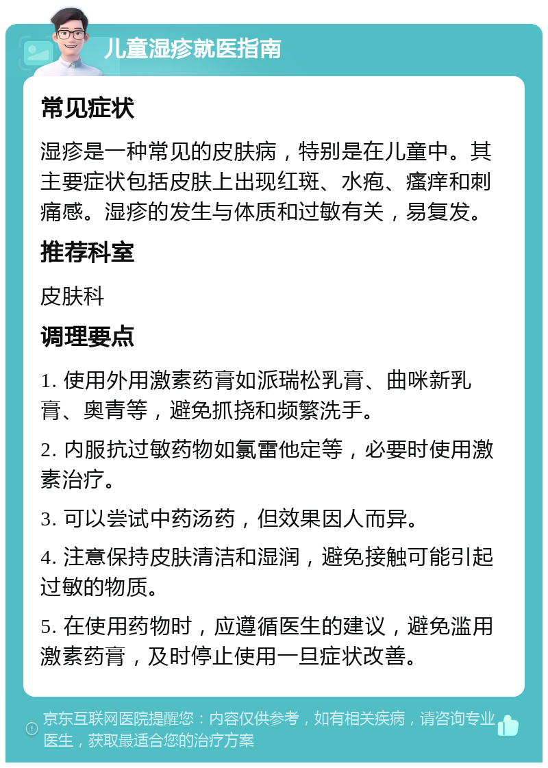 儿童湿疹就医指南 常见症状 湿疹是一种常见的皮肤病，特别是在儿童中。其主要症状包括皮肤上出现红斑、水疱、瘙痒和刺痛感。湿疹的发生与体质和过敏有关，易复发。 推荐科室 皮肤科 调理要点 1. 使用外用激素药膏如派瑞松乳膏、曲咪新乳膏、奥青等，避免抓挠和频繁洗手。 2. 内服抗过敏药物如氯雷他定等，必要时使用激素治疗。 3. 可以尝试中药汤药，但效果因人而异。 4. 注意保持皮肤清洁和湿润，避免接触可能引起过敏的物质。 5. 在使用药物时，应遵循医生的建议，避免滥用激素药膏，及时停止使用一旦症状改善。