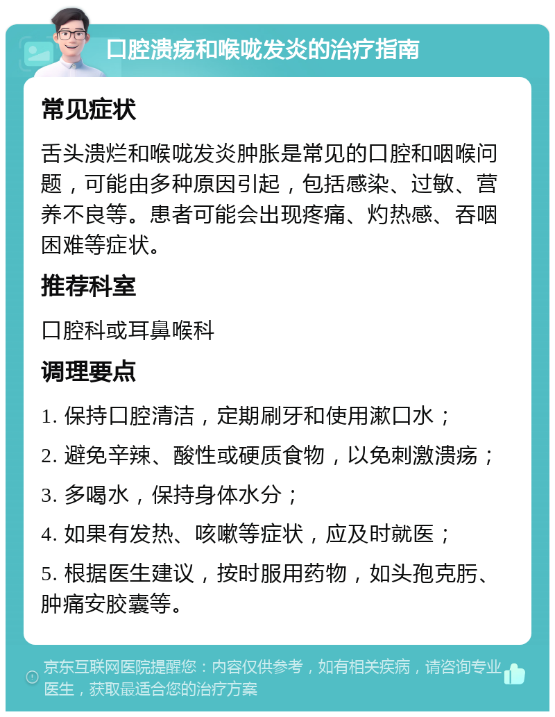 口腔溃疡和喉咙发炎的治疗指南 常见症状 舌头溃烂和喉咙发炎肿胀是常见的口腔和咽喉问题，可能由多种原因引起，包括感染、过敏、营养不良等。患者可能会出现疼痛、灼热感、吞咽困难等症状。 推荐科室 口腔科或耳鼻喉科 调理要点 1. 保持口腔清洁，定期刷牙和使用漱口水； 2. 避免辛辣、酸性或硬质食物，以免刺激溃疡； 3. 多喝水，保持身体水分； 4. 如果有发热、咳嗽等症状，应及时就医； 5. 根据医生建议，按时服用药物，如头孢克肟、肿痛安胶囊等。