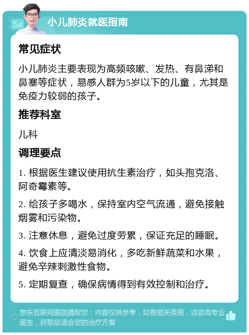 小儿肺炎就医指南 常见症状 小儿肺炎主要表现为高频咳嗽、发热、有鼻涕和鼻塞等症状，易感人群为5岁以下的儿童，尤其是免疫力较弱的孩子。 推荐科室 儿科 调理要点 1. 根据医生建议使用抗生素治疗，如头孢克洛、阿奇霉素等。 2. 给孩子多喝水，保持室内空气流通，避免接触烟雾和污染物。 3. 注意休息，避免过度劳累，保证充足的睡眠。 4. 饮食上应清淡易消化，多吃新鲜蔬菜和水果，避免辛辣刺激性食物。 5. 定期复查，确保病情得到有效控制和治疗。