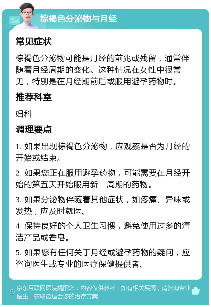 棕褐色分泌物与月经 常见症状 棕褐色分泌物可能是月经的前兆或残留，通常伴随着月经周期的变化。这种情况在女性中很常见，特别是在月经期前后或服用避孕药物时。 推荐科室 妇科 调理要点 1. 如果出现棕褐色分泌物，应观察是否为月经的开始或结束。 2. 如果您正在服用避孕药物，可能需要在月经开始的第五天开始服用新一周期的药物。 3. 如果分泌物伴随着其他症状，如疼痛、异味或发热，应及时就医。 4. 保持良好的个人卫生习惯，避免使用过多的清洁产品或香皂。 5. 如果您有任何关于月经或避孕药物的疑问，应咨询医生或专业的医疗保健提供者。