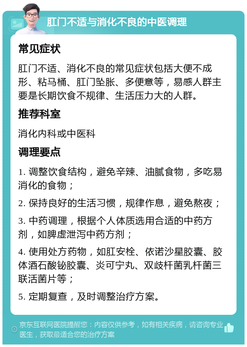 肛门不适与消化不良的中医调理 常见症状 肛门不适、消化不良的常见症状包括大便不成形、粘马桶、肛门坠胀、多便意等，易感人群主要是长期饮食不规律、生活压力大的人群。 推荐科室 消化内科或中医科 调理要点 1. 调整饮食结构，避免辛辣、油腻食物，多吃易消化的食物； 2. 保持良好的生活习惯，规律作息，避免熬夜； 3. 中药调理，根据个人体质选用合适的中药方剂，如脾虚泄泻中药方剂； 4. 使用处方药物，如肛安栓、依诺沙星胶囊、胶体酒石酸铋胶囊、炎可宁丸、双歧杆菌乳杆菌三联活菌片等； 5. 定期复查，及时调整治疗方案。