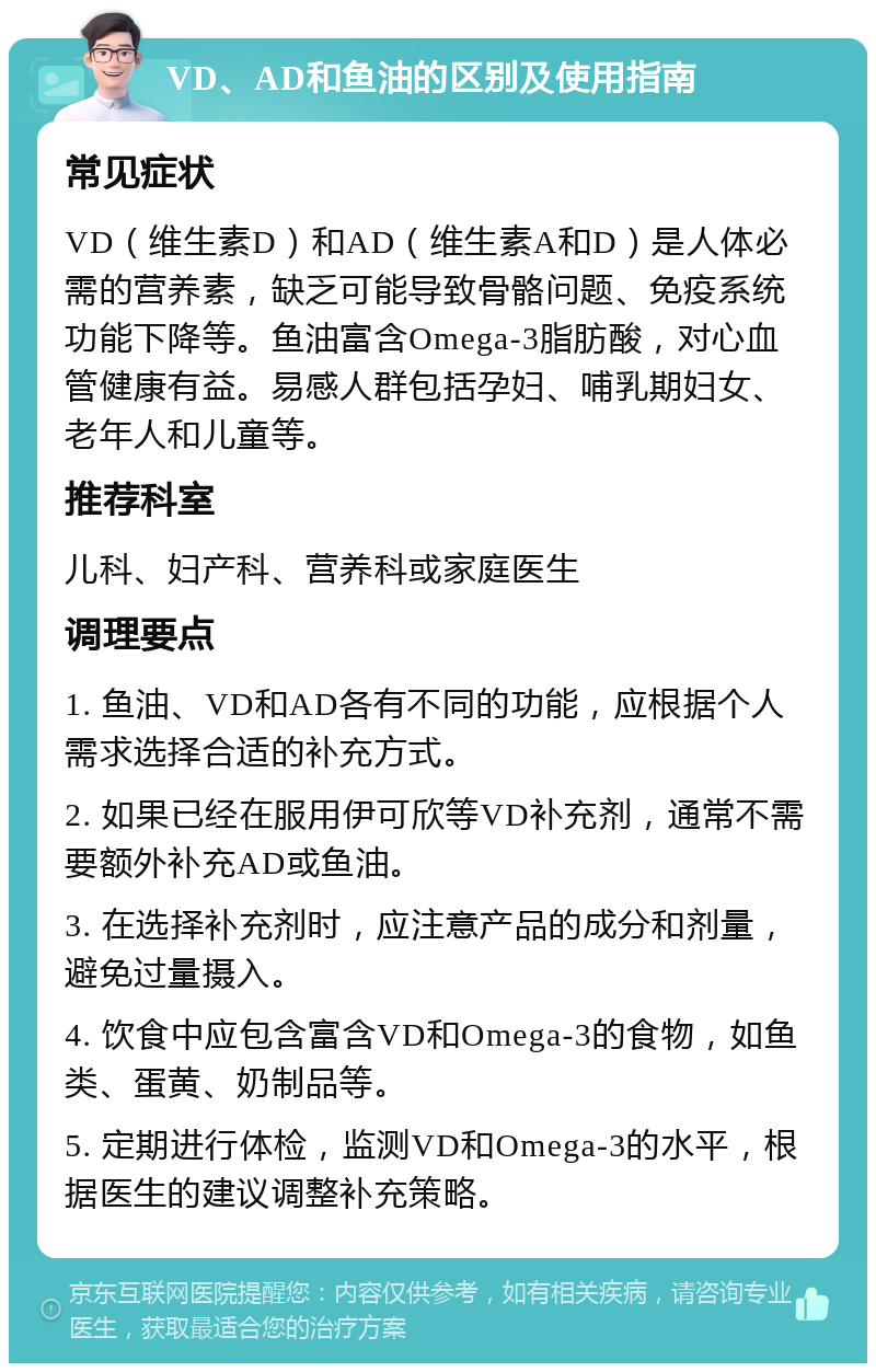 VD、AD和鱼油的区别及使用指南 常见症状 VD（维生素D）和AD（维生素A和D）是人体必需的营养素，缺乏可能导致骨骼问题、免疫系统功能下降等。鱼油富含Omega-3脂肪酸，对心血管健康有益。易感人群包括孕妇、哺乳期妇女、老年人和儿童等。 推荐科室 儿科、妇产科、营养科或家庭医生 调理要点 1. 鱼油、VD和AD各有不同的功能，应根据个人需求选择合适的补充方式。 2. 如果已经在服用伊可欣等VD补充剂，通常不需要额外补充AD或鱼油。 3. 在选择补充剂时，应注意产品的成分和剂量，避免过量摄入。 4. 饮食中应包含富含VD和Omega-3的食物，如鱼类、蛋黄、奶制品等。 5. 定期进行体检，监测VD和Omega-3的水平，根据医生的建议调整补充策略。