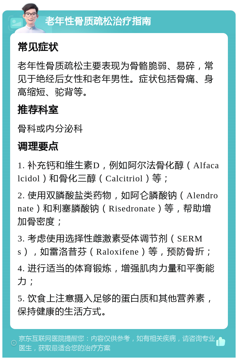 老年性骨质疏松治疗指南 常见症状 老年性骨质疏松主要表现为骨骼脆弱、易碎，常见于绝经后女性和老年男性。症状包括骨痛、身高缩短、驼背等。 推荐科室 骨科或内分泌科 调理要点 1. 补充钙和维生素D，例如阿尔法骨化醇（Alfacalcidol）和骨化三醇（Calcitriol）等； 2. 使用双膦酸盐类药物，如阿仑膦酸钠（Alendronate）和利塞膦酸钠（Risedronate）等，帮助增加骨密度； 3. 考虑使用选择性雌激素受体调节剂（SERMs），如雷洛昔芬（Raloxifene）等，预防骨折； 4. 进行适当的体育锻炼，增强肌肉力量和平衡能力； 5. 饮食上注意摄入足够的蛋白质和其他营养素，保持健康的生活方式。