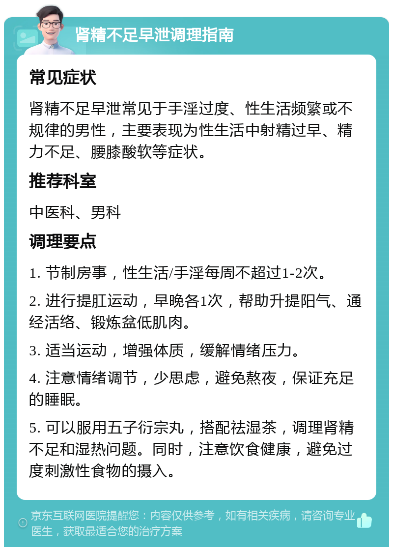 肾精不足早泄调理指南 常见症状 肾精不足早泄常见于手淫过度、性生活频繁或不规律的男性，主要表现为性生活中射精过早、精力不足、腰膝酸软等症状。 推荐科室 中医科、男科 调理要点 1. 节制房事，性生活/手淫每周不超过1-2次。 2. 进行提肛运动，早晚各1次，帮助升提阳气、通经活络、锻炼盆低肌肉。 3. 适当运动，增强体质，缓解情绪压力。 4. 注意情绪调节，少思虑，避免熬夜，保证充足的睡眠。 5. 可以服用五子衍宗丸，搭配祛湿茶，调理肾精不足和湿热问题。同时，注意饮食健康，避免过度刺激性食物的摄入。