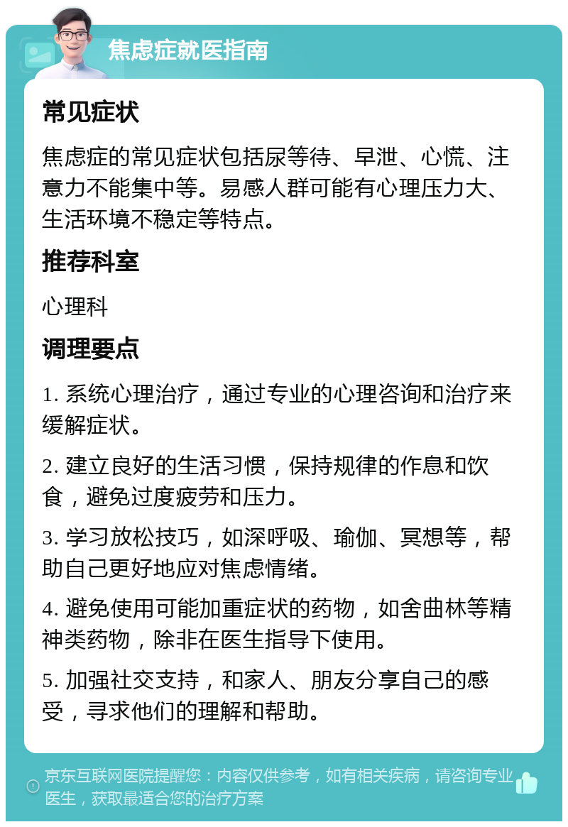 焦虑症就医指南 常见症状 焦虑症的常见症状包括尿等待、早泄、心慌、注意力不能集中等。易感人群可能有心理压力大、生活环境不稳定等特点。 推荐科室 心理科 调理要点 1. 系统心理治疗，通过专业的心理咨询和治疗来缓解症状。 2. 建立良好的生活习惯，保持规律的作息和饮食，避免过度疲劳和压力。 3. 学习放松技巧，如深呼吸、瑜伽、冥想等，帮助自己更好地应对焦虑情绪。 4. 避免使用可能加重症状的药物，如舍曲林等精神类药物，除非在医生指导下使用。 5. 加强社交支持，和家人、朋友分享自己的感受，寻求他们的理解和帮助。