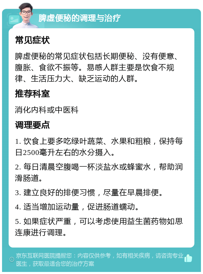 脾虚便秘的调理与治疗 常见症状 脾虚便秘的常见症状包括长期便秘、没有便意、腹胀、食欲不振等。易感人群主要是饮食不规律、生活压力大、缺乏运动的人群。 推荐科室 消化内科或中医科 调理要点 1. 饮食上要多吃绿叶蔬菜、水果和粗粮，保持每日2500毫升左右的水分摄入。 2. 每日清晨空腹喝一杯淡盐水或蜂蜜水，帮助润滑肠道。 3. 建立良好的排便习惯，尽量在早晨排便。 4. 适当增加运动量，促进肠道蠕动。 5. 如果症状严重，可以考虑使用益生菌药物如思连康进行调理。