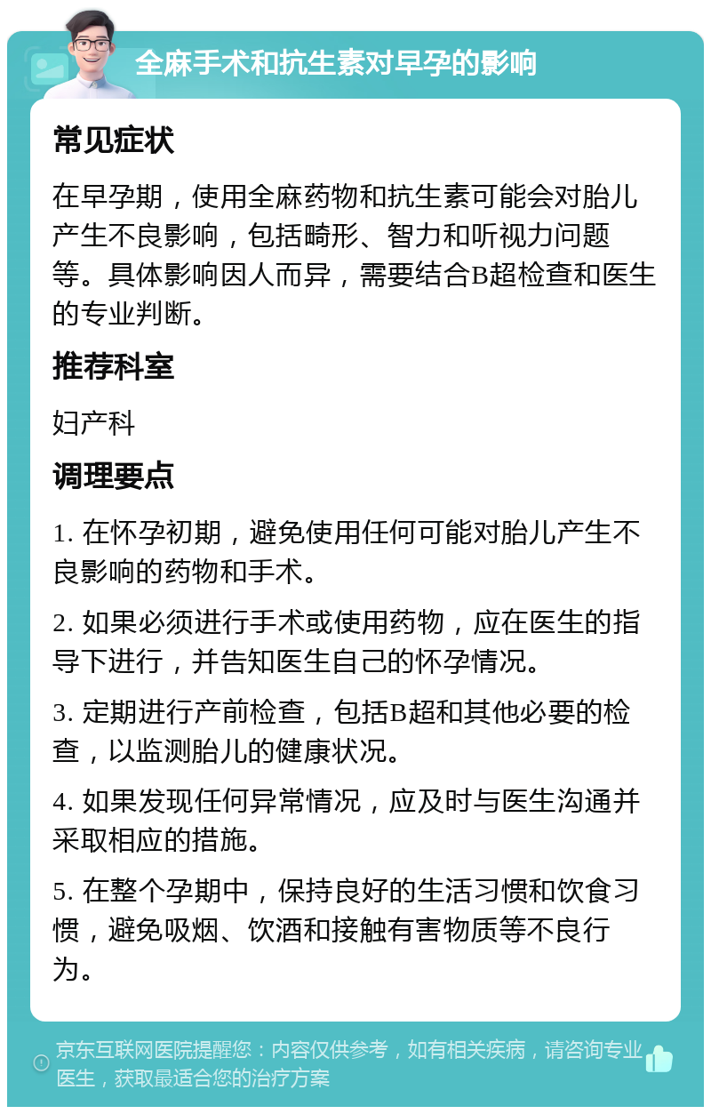 全麻手术和抗生素对早孕的影响 常见症状 在早孕期，使用全麻药物和抗生素可能会对胎儿产生不良影响，包括畸形、智力和听视力问题等。具体影响因人而异，需要结合B超检查和医生的专业判断。 推荐科室 妇产科 调理要点 1. 在怀孕初期，避免使用任何可能对胎儿产生不良影响的药物和手术。 2. 如果必须进行手术或使用药物，应在医生的指导下进行，并告知医生自己的怀孕情况。 3. 定期进行产前检查，包括B超和其他必要的检查，以监测胎儿的健康状况。 4. 如果发现任何异常情况，应及时与医生沟通并采取相应的措施。 5. 在整个孕期中，保持良好的生活习惯和饮食习惯，避免吸烟、饮酒和接触有害物质等不良行为。