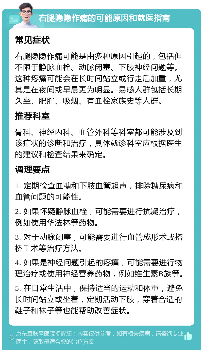 右腿隐隐作痛的可能原因和就医指南 常见症状 右腿隐隐作痛可能是由多种原因引起的，包括但不限于静脉血栓、动脉闭塞、下肢神经问题等。这种疼痛可能会在长时间站立或行走后加重，尤其是在夜间或早晨更为明显。易感人群包括长期久坐、肥胖、吸烟、有血栓家族史等人群。 推荐科室 骨科、神经内科、血管外科等科室都可能涉及到该症状的诊断和治疗，具体就诊科室应根据医生的建议和检查结果来确定。 调理要点 1. 定期检查血糖和下肢血管超声，排除糖尿病和血管问题的可能性。 2. 如果怀疑静脉血栓，可能需要进行抗凝治疗，例如使用华法林等药物。 3. 对于动脉闭塞，可能需要进行血管成形术或搭桥手术等治疗方法。 4. 如果是神经问题引起的疼痛，可能需要进行物理治疗或使用神经营养药物，例如维生素B族等。 5. 在日常生活中，保持适当的运动和体重，避免长时间站立或坐着，定期活动下肢，穿着合适的鞋子和袜子等也能帮助改善症状。