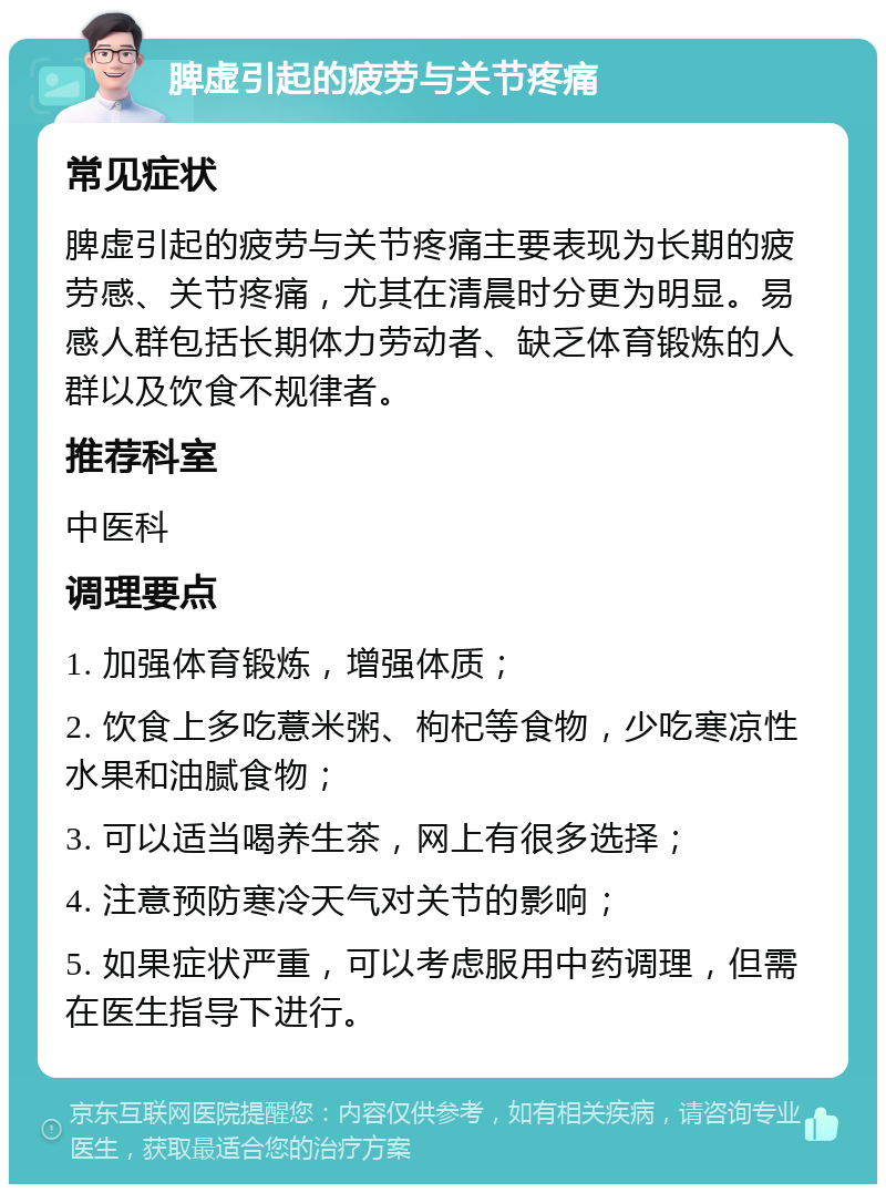 脾虚引起的疲劳与关节疼痛 常见症状 脾虚引起的疲劳与关节疼痛主要表现为长期的疲劳感、关节疼痛，尤其在清晨时分更为明显。易感人群包括长期体力劳动者、缺乏体育锻炼的人群以及饮食不规律者。 推荐科室 中医科 调理要点 1. 加强体育锻炼，增强体质； 2. 饮食上多吃薏米粥、枸杞等食物，少吃寒凉性水果和油腻食物； 3. 可以适当喝养生茶，网上有很多选择； 4. 注意预防寒冷天气对关节的影响； 5. 如果症状严重，可以考虑服用中药调理，但需在医生指导下进行。