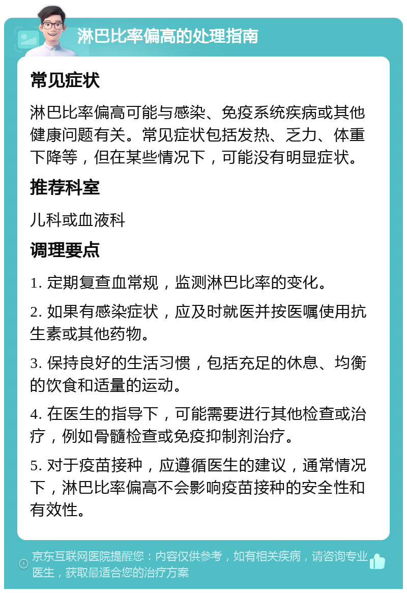 淋巴比率偏高的处理指南 常见症状 淋巴比率偏高可能与感染、免疫系统疾病或其他健康问题有关。常见症状包括发热、乏力、体重下降等，但在某些情况下，可能没有明显症状。 推荐科室 儿科或血液科 调理要点 1. 定期复查血常规，监测淋巴比率的变化。 2. 如果有感染症状，应及时就医并按医嘱使用抗生素或其他药物。 3. 保持良好的生活习惯，包括充足的休息、均衡的饮食和适量的运动。 4. 在医生的指导下，可能需要进行其他检查或治疗，例如骨髓检查或免疫抑制剂治疗。 5. 对于疫苗接种，应遵循医生的建议，通常情况下，淋巴比率偏高不会影响疫苗接种的安全性和有效性。