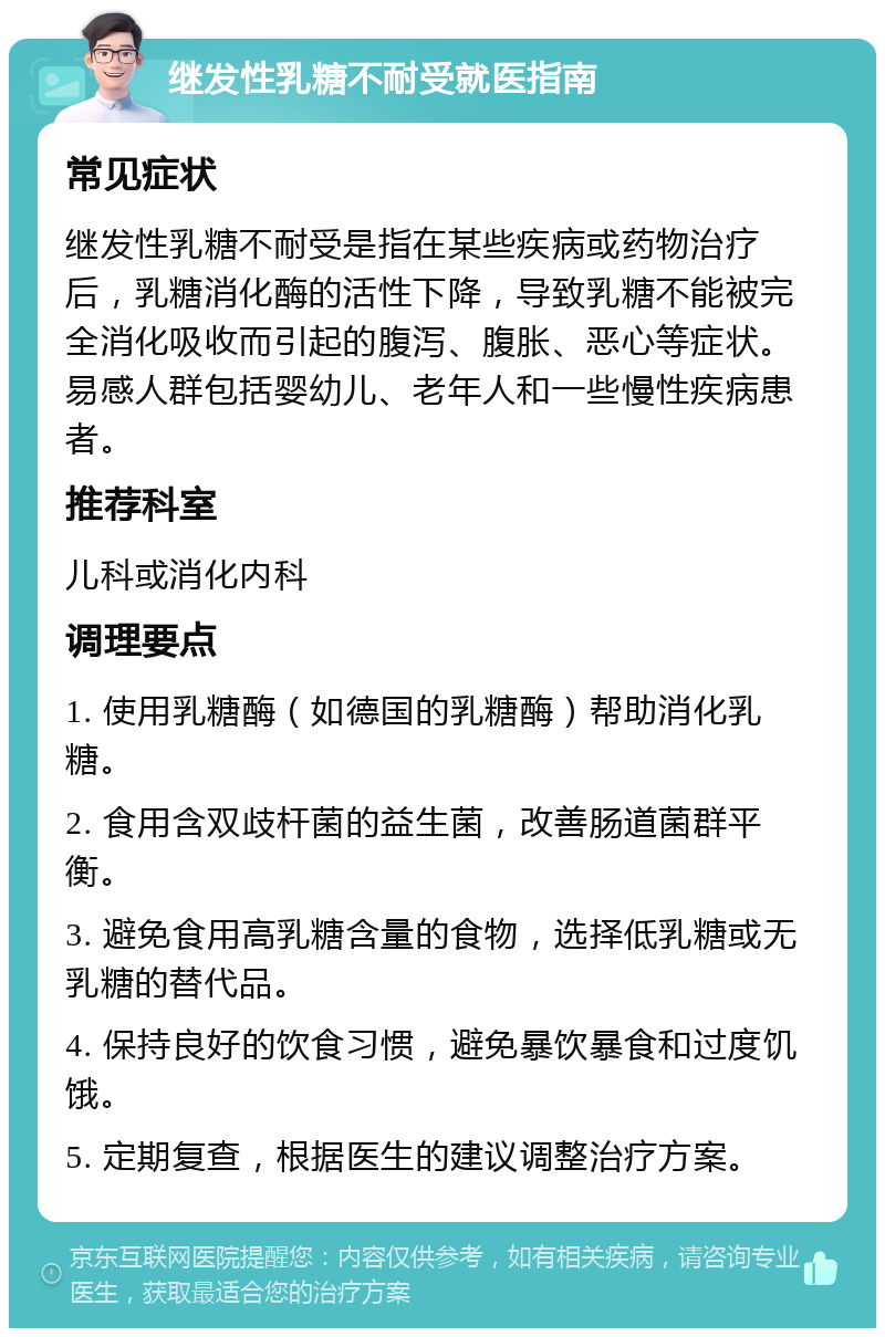 继发性乳糖不耐受就医指南 常见症状 继发性乳糖不耐受是指在某些疾病或药物治疗后，乳糖消化酶的活性下降，导致乳糖不能被完全消化吸收而引起的腹泻、腹胀、恶心等症状。易感人群包括婴幼儿、老年人和一些慢性疾病患者。 推荐科室 儿科或消化内科 调理要点 1. 使用乳糖酶（如德国的乳糖酶）帮助消化乳糖。 2. 食用含双歧杆菌的益生菌，改善肠道菌群平衡。 3. 避免食用高乳糖含量的食物，选择低乳糖或无乳糖的替代品。 4. 保持良好的饮食习惯，避免暴饮暴食和过度饥饿。 5. 定期复查，根据医生的建议调整治疗方案。