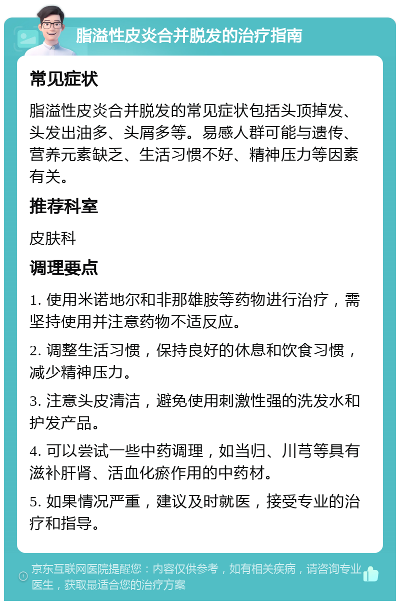 脂溢性皮炎合并脱发的治疗指南 常见症状 脂溢性皮炎合并脱发的常见症状包括头顶掉发、头发出油多、头屑多等。易感人群可能与遗传、营养元素缺乏、生活习惯不好、精神压力等因素有关。 推荐科室 皮肤科 调理要点 1. 使用米诺地尔和非那雄胺等药物进行治疗，需坚持使用并注意药物不适反应。 2. 调整生活习惯，保持良好的休息和饮食习惯，减少精神压力。 3. 注意头皮清洁，避免使用刺激性强的洗发水和护发产品。 4. 可以尝试一些中药调理，如当归、川芎等具有滋补肝肾、活血化瘀作用的中药材。 5. 如果情况严重，建议及时就医，接受专业的治疗和指导。